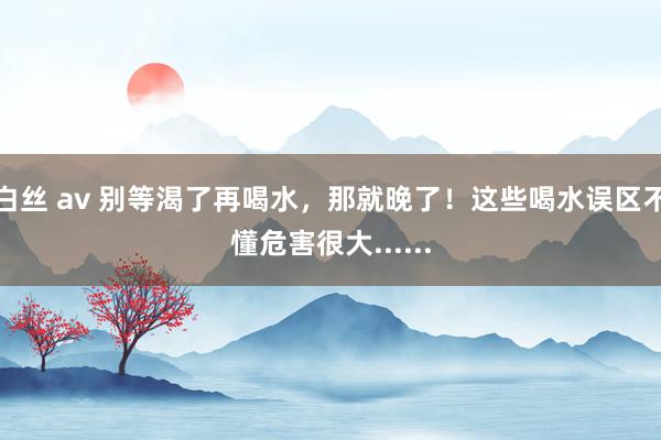 白丝 av 别等渴了再喝水，那就晚了！这些喝水误区不懂危害很大......