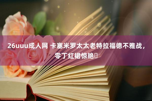 26uuu成人网 卡塞米罗太太老特拉福德不雅战，零丁红裙惊艳❤