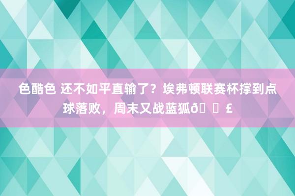 色酷色 还不如平直输了？埃弗顿联赛杯撑到点球落败，周末又战蓝狐😣