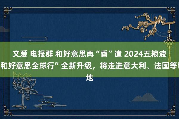 文爱 电报群 和好意思再“香”逢 2024五粮液“和好意思全球行”全新升级，将走进意大利、法国等地