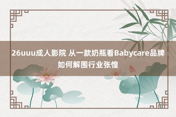 26uuu成人影院 从一款奶瓶看Babycare品牌如何解围行业张惶