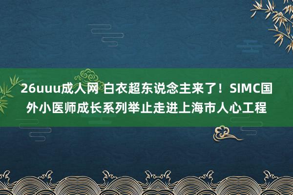 26uuu成人网 白衣超东说念主来了！SIMC国外小医师成长系列举止走进上海市人心工程