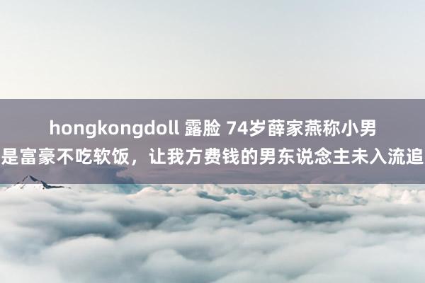 hongkongdoll 露脸 74岁薛家燕称小男友是富豪不吃软饭，让我方费钱的男东说念主未入流追她