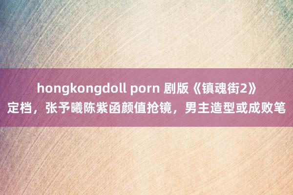 hongkongdoll porn 剧版《镇魂街2》定档，张予曦陈紫函颜值抢镜，男主造型或成败笔