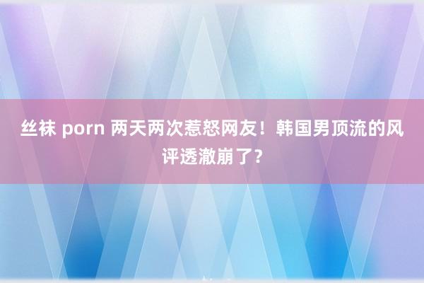 丝袜 porn 两天两次惹怒网友！韩国男顶流的风评透澈崩了？