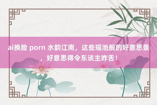 ai换脸 porn 水韵江南，这些瑶池般的好意思景，好意思得令东谈主咋舌！