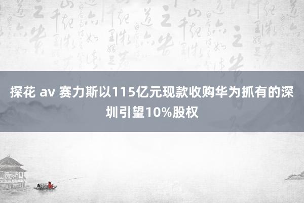 探花 av 赛力斯以115亿元现款收购华为抓有的深圳引望10%股权