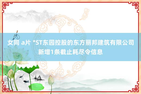 女同 a片 *ST东园控股的东方丽邦建筑有限公司新增1条截止耗尽令信息