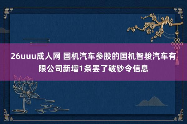 26uuu成人网 国机汽车参股的国机智骏汽车有限公司新增1条罢了破钞令信息