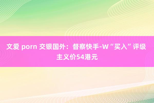 文爱 porn 交银国外：督察快手-W“买入”评级 主义价54港元