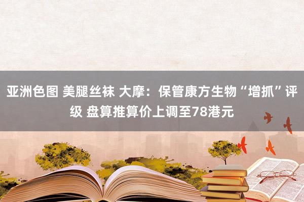 亚洲色图 美腿丝袜 大摩：保管康方生物“增抓”评级 盘算推算价上调至78港元