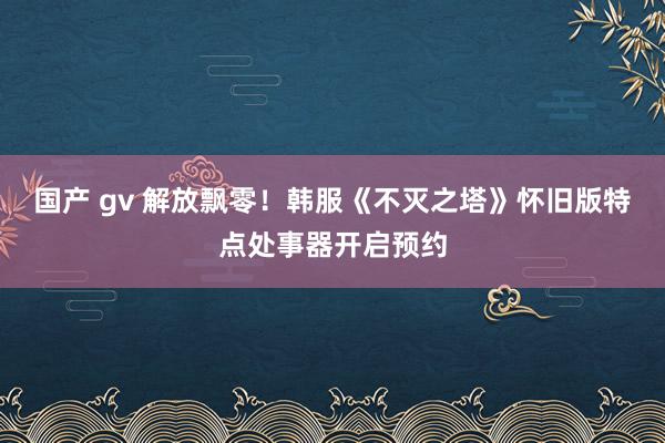 国产 gv 解放飘零！韩服《不灭之塔》怀旧版特点处事器开启预约