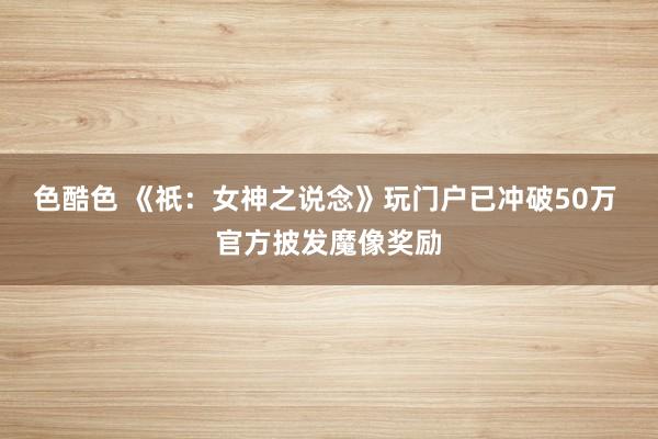 色酷色 《祇：女神之说念》玩门户已冲破50万 官方披发魔像奖励