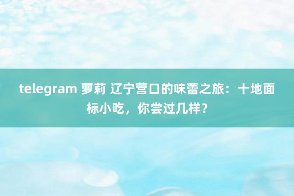 telegram 萝莉 辽宁营口的味蕾之旅：十地面标小吃，你尝过几样？