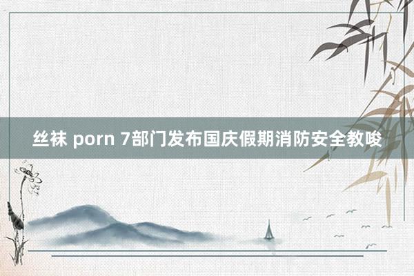 丝袜 porn 7部门发布国庆假期消防安全教唆