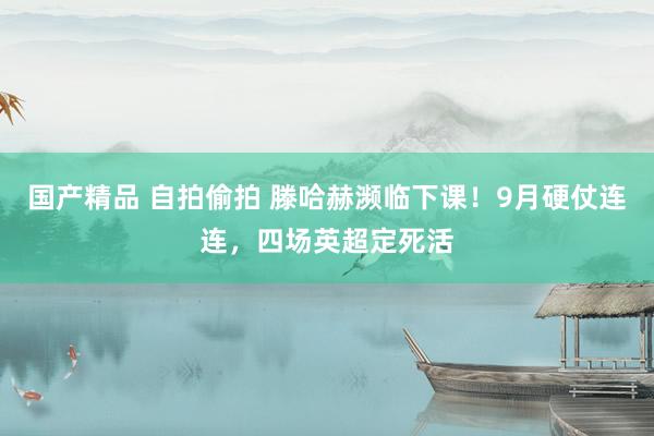 国产精品 自拍偷拍 滕哈赫濒临下课！9月硬仗连连，四场英超定死活