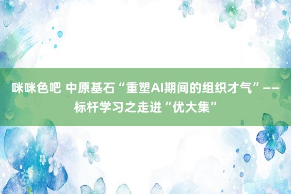 咪咪色吧 中原基石“重塑AI期间的组织才气”——标杆学习之走进“优大集”