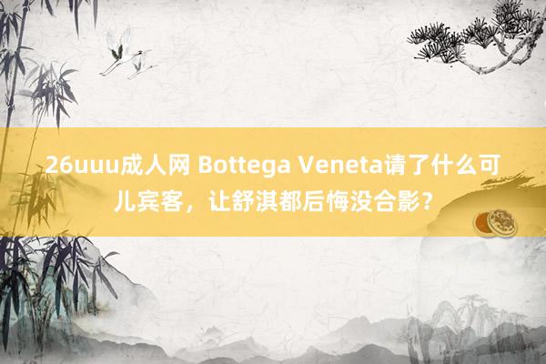 26uuu成人网 Bottega Veneta请了什么可儿宾客，让舒淇都后悔没合影？