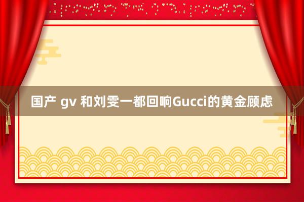 国产 gv 和刘雯一都回响Gucci的黄金顾虑