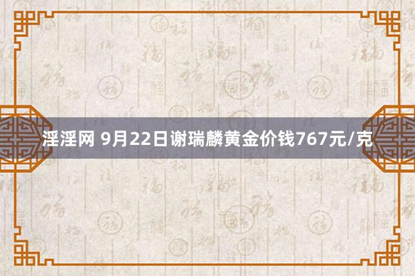 淫淫网 9月22日谢瑞麟黄金价钱767元/克