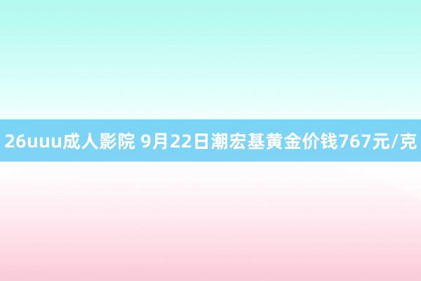 26uuu成人影院 9月22日潮宏基黄金价钱767元/克