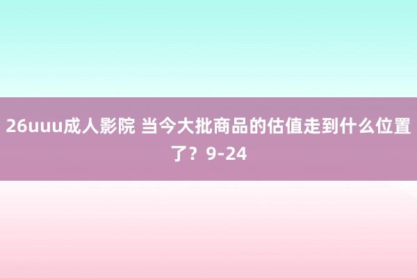 26uuu成人影院 当今大批商品的估值走到什么位置了？9-24