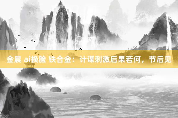 金晨 ai换脸 铁合金：计谋刺激后果若何，节后见