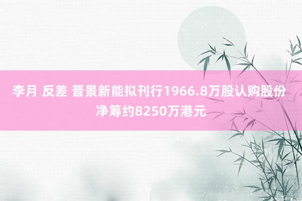 李月 反差 晋景新能拟刊行1966.8万股认购股份 净筹约8250万港元