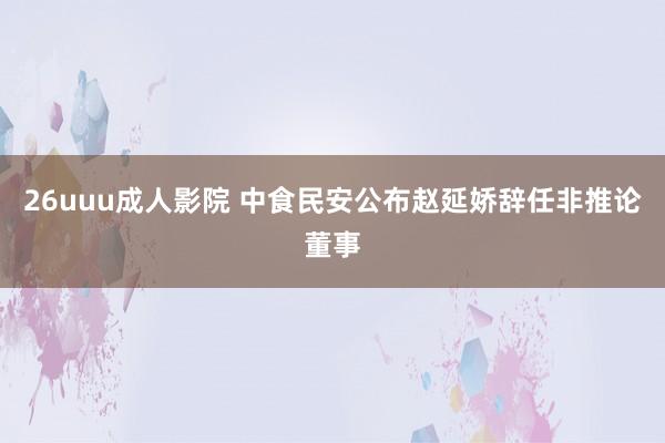 26uuu成人影院 中食民安公布赵延娇辞任非推论董事