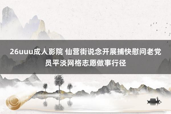 26uuu成人影院 仙营街说念开展捕快慰问老党员平淡网格志愿做事行径