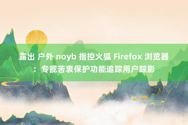 露出 户外 noyb 指控火狐 Firefox 浏览器：专揽苦衷保护功能追踪用户踪影