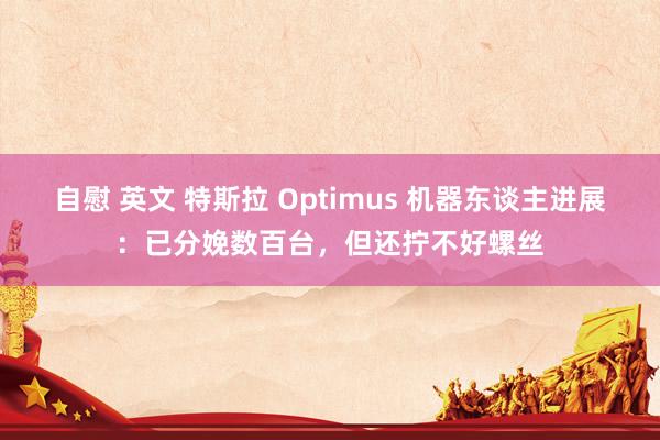 自慰 英文 特斯拉 Optimus 机器东谈主进展：已分娩数百台，但还拧不好螺丝