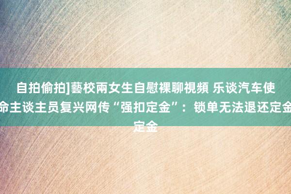 自拍偷拍]藝校兩女生自慰裸聊視頻 乐谈汽车使命主谈主员复兴网传“强扣定金”：锁单无法退还定金