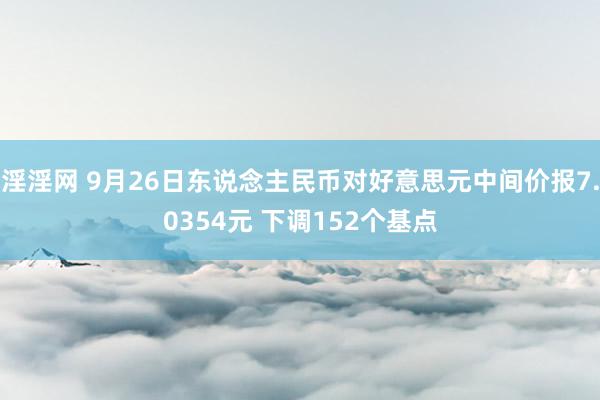 淫淫网 9月26日东说念主民币对好意思元中间价报7.0354元 下调152个基点