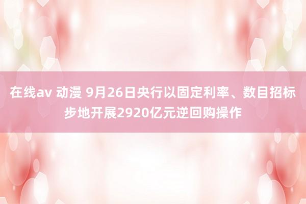 在线av 动漫 9月26日央行以固定利率、数目招标步地开展2920亿元逆回购操作