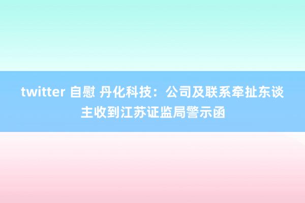 twitter 自慰 丹化科技：公司及联系牵扯东谈主收到江苏证监局警示函