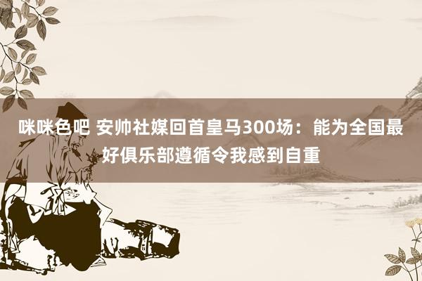 咪咪色吧 安帅社媒回首皇马300场：能为全国最好俱乐部遵循令我感到自重