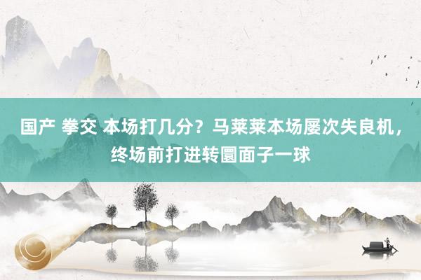 国产 拳交 本场打几分？马莱莱本场屡次失良机，终场前打进转圜面子一球