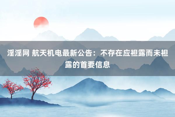 淫淫网 航天机电最新公告：不存在应袒露而未袒露的首要信息