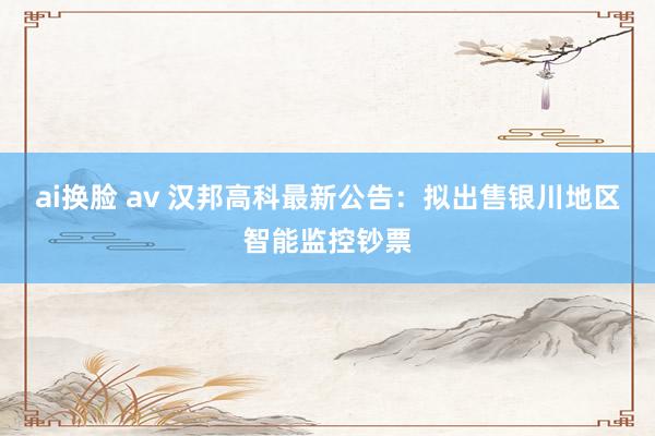 ai换脸 av 汉邦高科最新公告：拟出售银川地区智能监控钞票