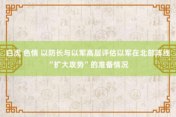 白虎 色情 以防长与以军高层评估以军在北部阵线“扩大攻势”的准备情况