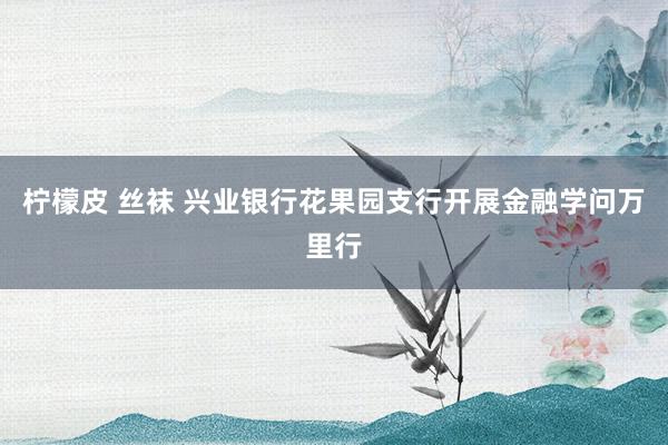 柠檬皮 丝袜 兴业银行花果园支行开展金融学问万里行