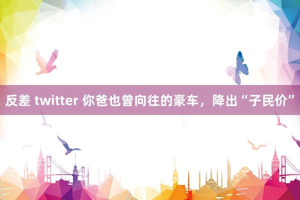 反差 twitter 你爸也曾向往的豪车，降出“子民价”