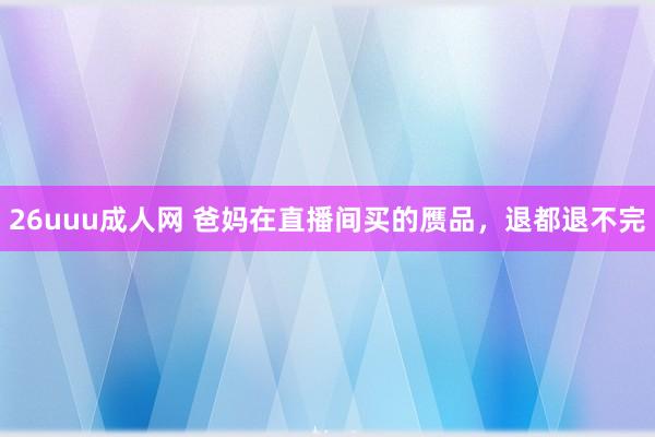 26uuu成人网 爸妈在直播间买的赝品，退都退不完