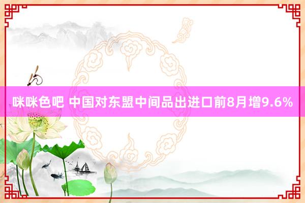 咪咪色吧 中国对东盟中间品出进口前8月增9.6%