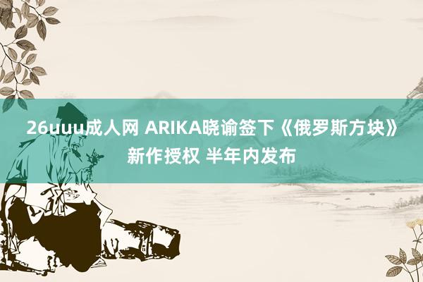 26uuu成人网 ARIKA晓谕签下《俄罗斯方块》新作授权 半年内发布