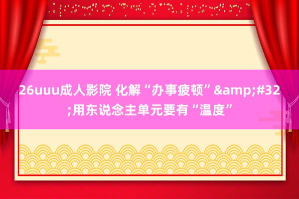 26uuu成人影院 化解“办事疲顿”&#32;用东说念主单元要有“温度”