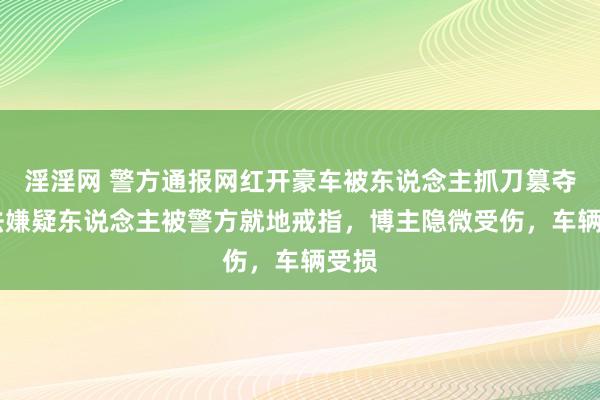 淫淫网 警方通报网红开豪车被东说念主抓刀篡夺 不法嫌疑东说念主被警方就地戒指，博主隐微受伤，车辆受损