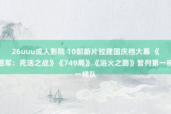 26uuu成人影院 10部新片拉建国庆档大幕 《志愿军：死活之战》《749局》《浴火之路》暂列第一梯队