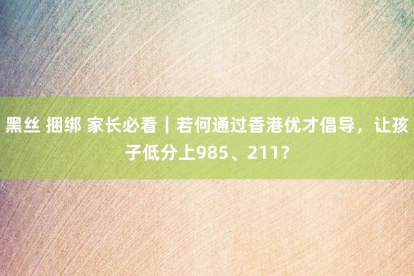 黑丝 捆绑 家长必看｜若何通过香港优才倡导，让孩子低分上985、211？